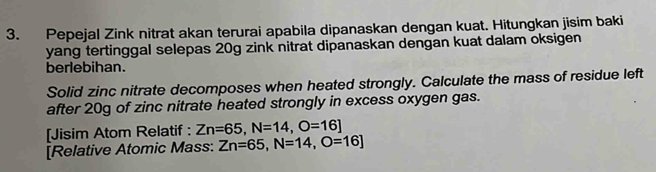 Pepejal Zink nitrat akan terurai apabila dipanaskan dengan kuat. Hitungkan jisim baki 
yang tertinggal selepas 20g zink nitrat dipanaskan dengan kuat dalam oksigen 
berlebihan. 
Solid zinc nitrate decomposes when heated strongly. Calculate the mass of residue left 
after 20g of zinc nitrate heated strongly in excess oxygen gas. 
[Jisim Atom Relatif : Zn=65, N=14, O=16]
[Relative Atomic Mass: Zn=65, N=14, O=16]