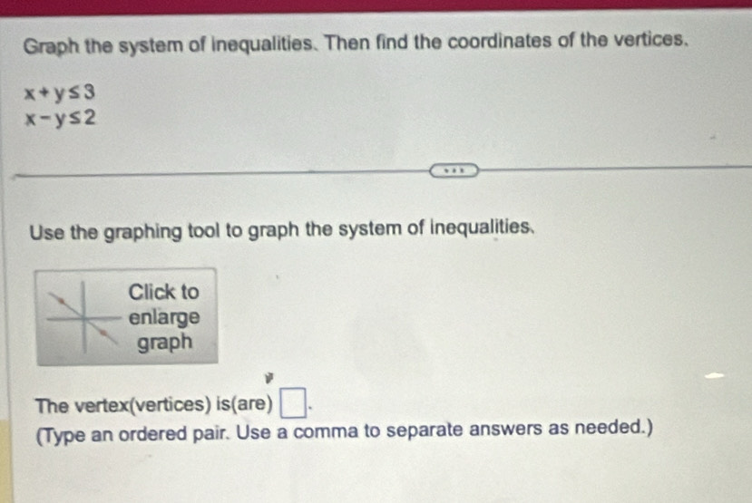 Graph the system of inequalities. Then find the coordinates of the vertices.
x+y≤ 3
x-y≤ 2
Use the graphing tool to graph the system of inequalities. 
Click to 
enlarge 
graph 
The vertex(vertices) is(are) □ . 
(Type an ordered pair. Use a comma to separate answers as needed.)