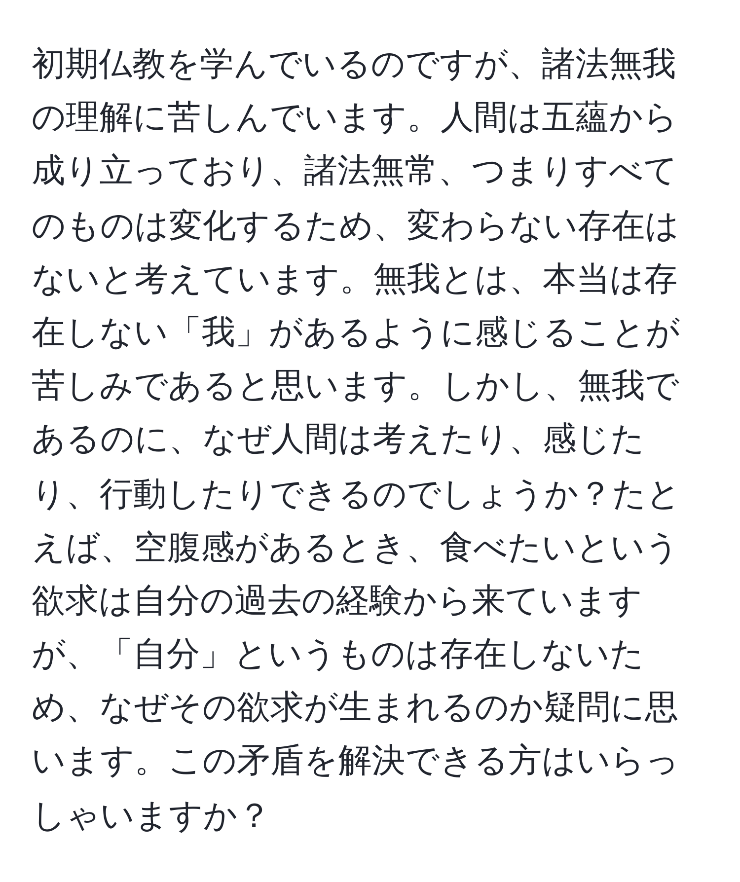 初期仏教を学んでいるのですが、諸法無我の理解に苦しんでいます。人間は五蘊から成り立っており、諸法無常、つまりすべてのものは変化するため、変わらない存在はないと考えています。無我とは、本当は存在しない「我」があるように感じることが苦しみであると思います。しかし、無我であるのに、なぜ人間は考えたり、感じたり、行動したりできるのでしょうか？たとえば、空腹感があるとき、食べたいという欲求は自分の過去の経験から来ていますが、「自分」というものは存在しないため、なぜその欲求が生まれるのか疑問に思います。この矛盾を解決できる方はいらっしゃいますか？