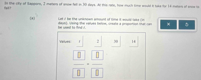 In the city of Sapporo, 2 meters of snow fell in 30 days. At this rate, how much time would it take for 14 meters of snow to 
fall? 
(a) Let I be the unknown amount of time it would take (in
days). Using the values below, create a proportion that can × 
be used to find 1. 
Values: 1 beginarrayr 2 hline endarray 30 14
| 
frac  □ = □ /□  