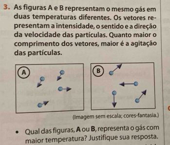 As figuras A e B representam o mesmo gás em 
duas temperaturas diferentes. Os vetores re- 
presentam a intensidade, o sentido e a direção 
da velocidade das partículas. Quanto maior o 
comprimento dos vetores, maior é a agitação 
das partículas. 
(Imagem sem escala; cores-fantasia.) 
Qual das figuras, A ou B, representa o gás com 
maior temperatura? Justifique sua resposta.