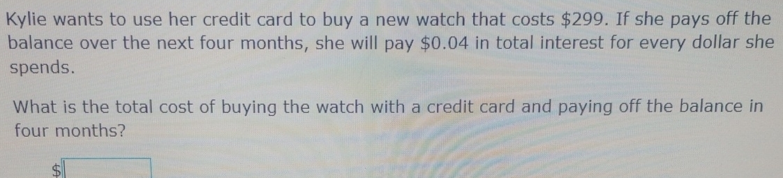 Kylie wants to use her credit card to buy a new watch that costs $299. If she pays off the 
balance over the next four months, she will pay $0.04 in total interest for every dollar she 
spends. 
What is the total cost of buying the watch with a credit card and paying off the balance in
four months?
$□