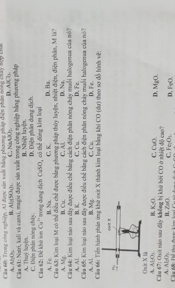 Trong công nghiệp, Al được sản xuất bằng phương pháp điện phần nóng chây hợp chất
A. Al_2O_3. B. Al_2(SO_4)_3. C. N AAlO_2. D. AlCl3.
Câu 61: Natri, kali và canxi, magie được sản xuất trong công nghiệp bằng phương pháp
A. Thuỷ luyện. B. Nhiệt luyện.
C. Điện phân nóng chảy. D. Điện phân dung dịch.
Câu 62: Để khử ion Cu^(2+) trong dung dịch CuSO₄ có thể dùng kim loại
A. Fe. B. Na. C. K. D. Ba.
Câu 63: Kim loại M có thể điều chế được bằng phương pháp thủy luyện, nhiệt điện, điện phân, M là?
A. Mg. B. Cu. C. Al. D. Na.
Câu 64: Kim loại nào sau đây được điều chế bằng cách điện phân nóng chảy muối halogenua của nó?
A. Al. B. K. C. Cu. D. Fe.
Câu 65: Kim loại nào sau đây được điều chế bằng cách điện phân nóng chảy muối halogenua của nó?
A. Al. B. Mg. C. Cu. D. Fe.
Câu 66: Tiến hành phản ứng khử oxit X thành kim loại bằng khí CO (dư) theo sơ đồ hình vẽ:
Oxit X là
A. Al_2O_3. B. K_2O. C. CuO. 
*  Câu 67: Oxit nào sau đây không bị khử bởi 6 CO | ở nhiệt độ cao? D. MgO.
A. Al_2O_3. B. ZnO. D. FeO.
C. Fe_2O_3.
Câu 68:Dhat frac ^1 thu được kim loại Cu từ
