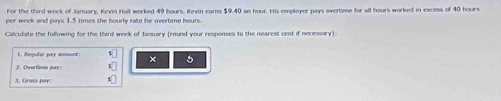 For the third week of January, Kevin Hall worked 49 hours. Kevin earns $9.40 an hour. His employer pays overtime for all hours worked in excess of 40 hours
per week and pays 1.5 times the hourly rate for overtime hours. 
Calculate the following for the third week of January (round your responses to the nearest cent if necessary) 
1. Regular pay amount: $
× 
2. Overtime pay: 
3. Gross pay: