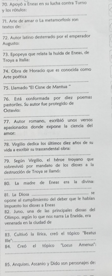 Apoyó a Eneas en su lucha contra Turno 
_ 
y los rótulos: 
71. Arte de amar o La metamorfosis son 
_ 
textos de: 
72. Autor latino desterrado por el emperador 
_ 
Augusto: 
73. Epopeya que relata la huida de Eneas, de 
_ 
Troya a Italia: 
74. Obra de Horacio que es conocida como 
_ 
Arte poética 
_ 
75. Llamado "El Cisne de Mantua ‘ 
76. Está conformada por diez poemas 
pastoriles. Su autor fue protegido de 
_ 
Octavio: 
77. Autor romano, escribió unos versos 
apasionados donde expone la ciencia del 
_ 
amor: 
78. Virgilio dedica los últimos diez años de su 
vida a escribir su trascendental obra: 
_ 
79. Según Virgilio, el héroe troyano que 
sobrevivió por mandato de los dioses a la 
_ 
destrucción de Troya se llamó: 
_ 
80. La madre de Eneas era la divina: 
81. La Diosa 
_se 
opone al cumplimiento del deber que le habían 
impuesto los dioses a Eneas 
82. Juno, una de las principales diosas del 
Olimpo, según lo que nos narra La Eneida, era 
venerada en la ciudad de 
_ 
83. Cultivó la lírica, creó el tópico "Beatus 
Ille":_ 
84. Creó el tópico "Locus Amenus": 
_ 
85. Anquises, Ascanio y Dido son personajes de: 
_