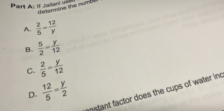 If Jailani use
determine the numbe
A.  2/5 = 12/y 
B.  5/2 = y/12 
C.  2/5 = y/12 
D.  12/5 = y/2 
onstant factor does the cups of water ind