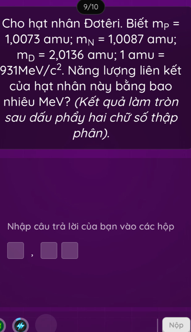 9/10 
Cho hạt nhân Đơtêri. Biết m_P=
1,0073 amu; m_N=1,0087 amu;
m_D=2,0136 am u ; 1 am J= : 
931Me V/c^2. Năng lượng liên kết 
của hạt nhân này bằng bao 
nhiêu MeV? (Kết quả làm tròn 
sau dấu phẩy hai chữ số thập 
phân). 
Nhập câu trả lời của bạn vào các hộp 
,
^circ A^(□)
Nộp