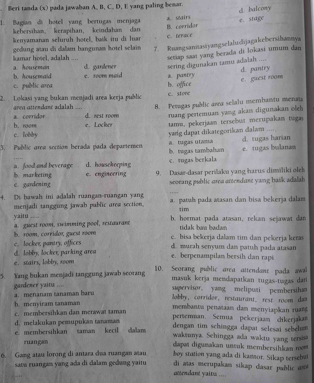 Beri tanda (x) pada jawaban A, B, C, D, E yang paling benar.
d. balcony
1. Bagian di hotel yang bertugas menjaga a. stairs
kebersihan， kerapihan， keindahan dan B. corridor e. stage
kenyamanan seluruh hotel, baik itu di luar c. terace
gedung atau di dalam bangunan hotel selain 7. Ruangsanitasiyangselaludijagakebersihannya
kamar hotel, adalah ....
setiap saat yang berada di lokasi umum dan
a. houseman d. gardener
sering digunakan tamu adalah ....
d. pantry
b. housemaid e. room maid a. pantry
e. guest room
c. public area b. office
2.  Lokasi yang bukan menjadi area kerja public c. store
area attendant adalah ....
8. Petugas public area selalu membantu menata
a. corridor d. rest room
ruang pertemuan yang akan digunakan oleh
b. room e. Locker
tamu, pekerjaan tersebut merupakan tugas
c. lobby
yang dapat dikategorikan dalam ....
3. Public area section berada pada departemen a. tugas utama d. tugas harian
b. tugas tambahan
… e. tugas bulanan
a. food and beverage d. housekeeping c. tugas berkala
b. marketing e. engineering 9. Dasar-dasar perilaku yang harus dimiliki oleh
c. gardening seorang public area attendant yang baik adalah
_
4. Di bawah ini adalah ruangan-ruangan yang a. patuh pada atasan dan bisa bekerja dalam
menjadi tanggung jawab public area section,
tim
yaitu ..... b. hormat pada atasan, rekan sejawat dan
a. guest room, swimming pool, restaurant tidak bau badan
b. room, corridor, guest room c. bisa bekerja dalam tim dan pekerja keras
c. locker, pantry, offices d. murah senyum dan patuh pada atasan
d. lobby, locker, parking area e. berpenampilan bersih dan rapi
e. stairs, lobby, room
10. Seorang public area attendant pada awal
5. Yang bukan menjadi tanggung jawab seorang masuk kerja mendapatkan tugas-tugas dari
gardener yaitu .... supervisor, yang meliputi pembersihan
a. menanam tanaman baru
lobby, corridor, restaurant, rest room dan
b. menyiram tanaman membantu penataan dan menyiapkan ruang
c. membersihkan dan merawat taman pertemuan. Semua pekerjaan dikerjakan
d. melakukan pemupukan tanaman dengan tim sehingga dapat selesai sebelum
e. membersihkan taman kecil dalam waktunya. Sehingga ada waktu yang tersisa
ruangan dapat digunakan untuk membersihkan room 
6. Gang atau lorong di antara dua ruangan atau boy station yang ada di kantor. Sikap tersebut
satu ruangan yang ada di dalam gedung yaitu di atas merupakan sikap dasar public area
attendant yaitu ....