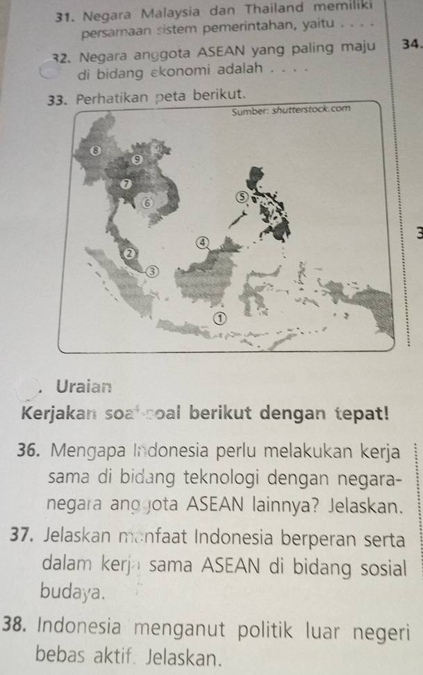 Negara Malaysia dan Thailand memiliki 
persamaan sistem pemerintahan, yaitu . . . . 
32. Negara anggota ASEAN yang paling maju 34. 
di bidang ekonomi adalah . . . . 
peta berikut. 
3 
Uraian 
Kerjakan soa -soal berikut dengan tepat! 
36. Mengapa Indonesia perlu melakukan kerja 
sama di bidang teknologi dengan negara- 
negara and jota ASEAN lainnya? Jelaskan. 
37. Jelaskan manfaat Indonesia berperan serta 
dalam kerja sama ASEAN di bidang sosial 
budaya. 
38. Indonesia menganut politik luar negeri 
bebas aktif. Jelaskan.