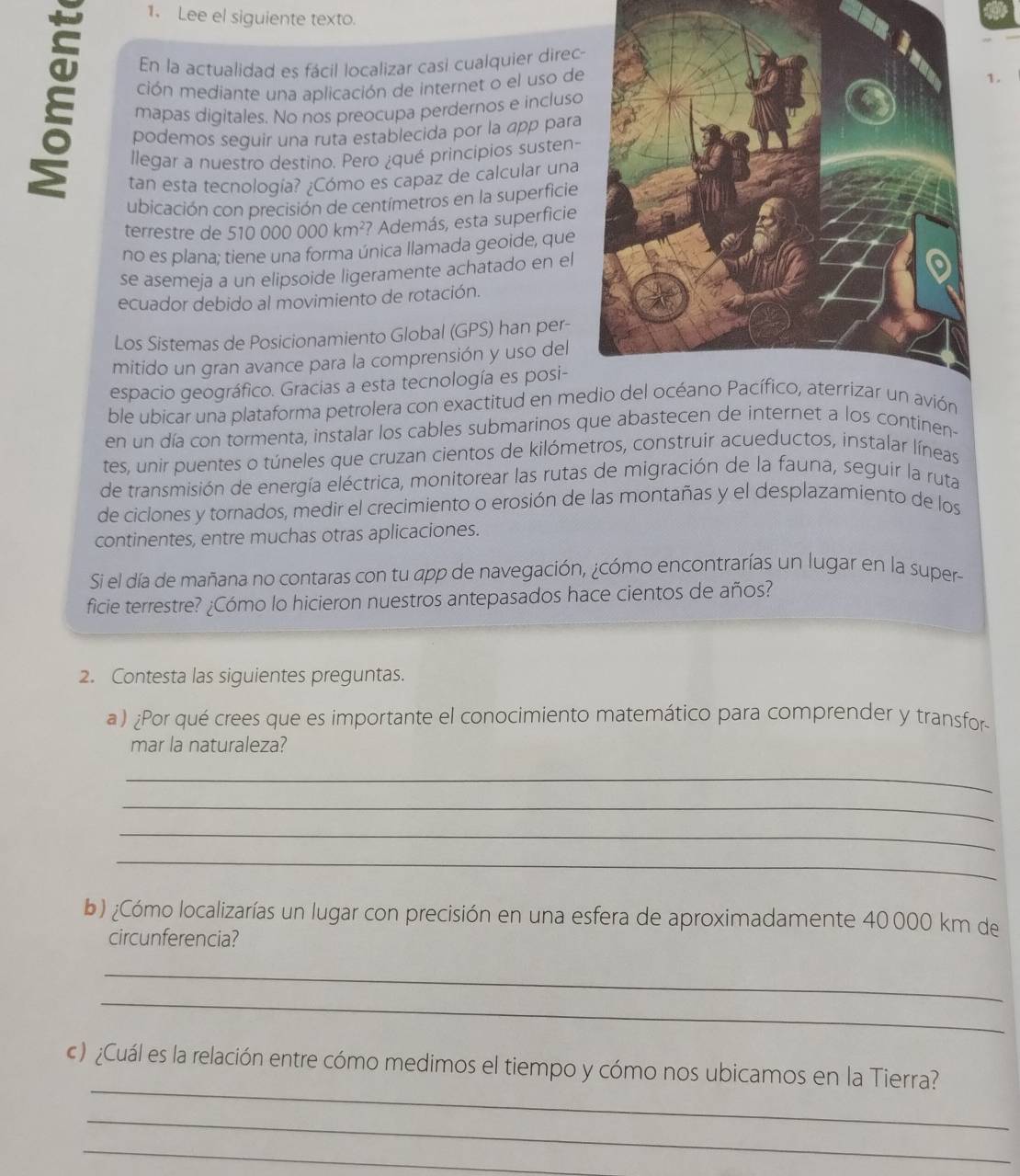 Lee el siguiente texto.
É ción mediante una aplicación de internet o el uso de
En la actualidad es fácil localizar casi cualquier dire
1.
mapas digitales. No nos preocupa perdernos e incluso
podemos seguir una ruta establecida por la app para
llegar a nuestro destino. Pero ¿qué principios susten-
tan esta tecnología? ¿Cómo es capaz de calcular una
ubicación con precisión de centímetros en la superficie
terrestre de 510 000 0 00km^2 '? Además, esta superficie
no es plana; tiene una forma única llamada geoide, que
se asemeja a un elipsoide ligeramente achatado en el
ecuador debido al movimiento de rotación.
Los Sistemas de Posicionamiento Global (GPS) han per-
mitido un gran avance para la comprensión y uso del
espacio geográfico. Gracias a esta tecnología es posi-
ble ubicar una plataforma petrolera con exactitud en medio del océano Pacífico, aterrizar un avión
en un día con tormenta, instalar los cables submarinos que abastecen de internet a los continen-
tes, unir puentes o túneles que cruzan cientos de kilómetros, construir acueductos, instalar líneas
de transmisión de energía eléctrica, monitorear las rutas de migración de la fauna, seguir la ruta
de ciclones y tornados, medir el crecimiento o erosión de las montañas y el desplazamiento de los
continentes, entre muchas otras aplicaciones.
Si el día de mañana no contaras con tu app de navegación, ¿cómo encontrarías un lugar en la super-
ficie terrestre? ¿Cómo lo hicieron nuestros antepasados hace cientos de años?
2. Contesta las siguientes preguntas.
a) ¿Por qué crees que es importante el conocimiento matemático para comprender y transfor
mar la naturaleza?
_
_
_
_
b) ¿Cómo localizarías un lugar con precisión en una esfera de aproximadamente 40000 km de
circunferencia?
_
_
_
c) ¿Cuál es la relación entre cómo medimos el tiempo y cómo nos ubicamos en la Tierra?
_
_