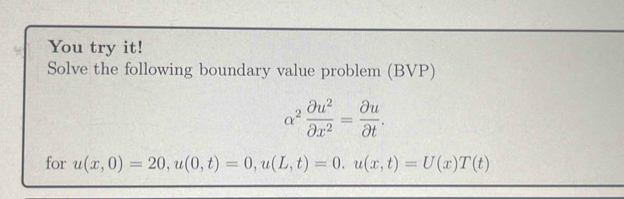 You try it! 
Solve the following boundary value problem (BVP)
alpha^2 partial u^2/partial x^2 = partial u/partial t . 
for u(x,0)=20, u(0,t)=0, u(L,t)=0. u(x,t)=U(x)T(t)