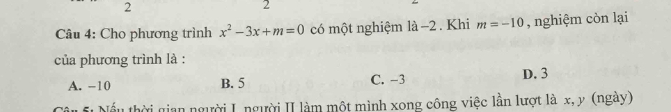 2
2
* Câu 4: Cho phương trình x^2-3x+m=0 có một nghiệm là −2. Khi m=-10 , nghiệm còn lại
của phương trình là :
A. -10 B. 5 C. −3
D. 3
Nếu thời gian người I người II làm một mình xong công việc lần lượt là x, y (ngày)