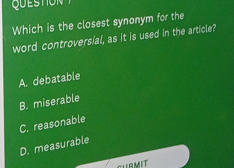 QUSTION 
Which is the closest synonym for the
word controversial, as it is used in the article?
A. debatable
B. miserable
C. reasonable
D. measurable
CUBMIT