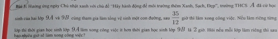 Hướng ứng ngày Chủ nhật xanh với chủ đề ''Hãy hành động để môi trưởng thêm Xanh, Sạch, Đẹp', trường THCS Á đã cử học 
sinh của hai lớp 9A và 9B cùng tham gia làm tổng vệ sinh một con đường, sau  35/12  giờ thì làm xong cống việc. Nếu làm riêng từng 
lớp thì thời gian học sinh lớp 9A làm xong công việc ít hơn thời gian học sinh lớp 9B là 2 giờ. Hỏi nếu mỗi lớp làm riêng thì sau 
bao nhiêu giờ sẽ làm xong công việc?