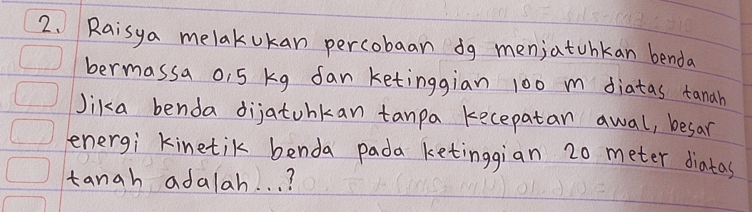 Raisya melakukan percobaan dg menjatohkan benda 
bermassa o, 5 kg fan ketinggian 100 m diatas tanah 
Jika benda dijatunkan tanpa kecepatan awal, besar 
energi kinetik benda pada ketinggian 20 meter diatas 
tangh adalah. . . ?