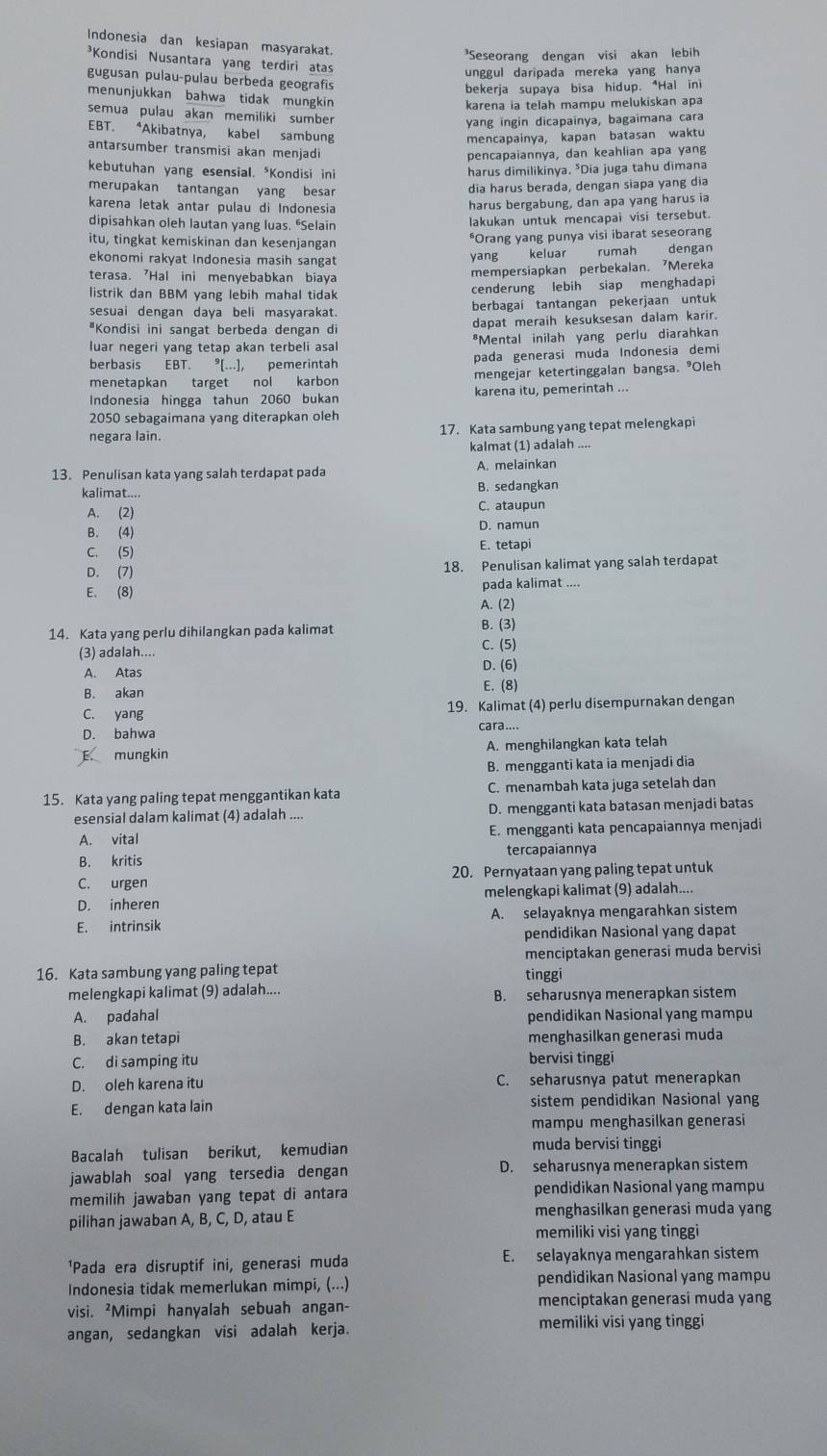 Indonesia dan kesiapan masyarakat.
³Seseorang dengan visi akan lebih
³Kondisi Nusantara yang terdiri atas
unggul daripada mereka yang hanya
gugusan pulau-pulau berbeda geografis
bekerja supaya bisa hidup. *Hal ini
menunjukkan bahwa tidak mungkin
karena ia telah mampu melukiskan apa
semua pulau akan memiliki sumber
yang ingin dicapainya, bagaimana cara
EBT. *Akibatnya, kabel sambung
mencapainya, kapan batasan waktu
antarsumber transmisi akan menjadi
pencapaiannya, dan keahlian apa yang
kebutuhan yang esensial. *Kondisi ini harus dimilikinya. *Dia juga tahu dimana
merupakan tantangan yang besar
dia harus berada, dengan siapa yang dia
karena letak antar pulau di Indonesia
harus bergabung, dan apa yang harus ia
dipisahkan oleh lautan yang luas. "Selain lakukan untuk mencapai visi tersebut.
itu, tingkat kemiskinan dan kesenjangan
*Orang yang punya visi ibarat seseorang
ekonomi rakyat Indonesia masih sangat
yang keluar rumah dengan
terasa. 7Hal ini menyebabkan biaya mempersiapkan perbekalan. Mereka
listrik dan BBM yang lebih mahal tidak cenderung lebih siap menghadapi
sesuai dengan daya beli masyarakat. berbagai tantangan pekerjaan untuk
*Kondisi ini sangat berbeda dengan di dapat meraih kesuksesan dalam karir.
luar negeri yang tetap akan terbeli asal *Mental inilah yang perlu diarahkan
berbasis EBT. pemerintah pada generasi muda Indonesia demi
menetapkan target nol karbon mengejar ketertinggalan bangsa. ³Oleh
Indonesia hingga tahun 2060 bukan karena itu, pemerintah ...
2050 sebagaimana yang diterapkan oleh
negara lain. 17. Kata sambung yang tepat melengkapi
kalmat (1) adalah ....
13. Penulisan kata yang salah terdapat pada A. melainkan
kalimat.... B. sedangkan
A. (2) C. ataupun
B. (4) D. namun
C. (5) E. tetapi
D. (7) 18. Penulisan kalimat yang salah terdapat
E. (8) pada kalimat ....
A. (2)
14. Kata yang perlu dihilangkan pada kalimat B. (3)
(3) adalah.... C. (5)
A. Atas D. (6)
B. akan
E. (8)
C. yang 19. Kalimat (4) perlu disempurnakan dengan
D. bahwa cara....
E. mungkir A. menghilangkan kata telah
B. mengganti kata ia menjadi dia
15. Kata yang paling tepat menggantikan kata C. menambah kata juga setelah dan
esensial dalam kalimat (4) adalah .... D. mengganti kata batasan menjadi batas
A. vital E. mengganti kata pencapaiannya menjadi
B. kritis tercapaiannya
C. urgen 20. Pernyataan yang paling tepat untuk
D. inheren melengkapi kalimat (9) adalah....
E. intrinsik A. selayaknya mengarahkan sistem
pendidikan Nasional yang dapat
menciptakan generasi muda bervisi
16. Kata sambung yang paling tepat
tinggi
melengkapi kalimat (9) adalah.... B. seharusnya menerapkan sistem
A. padahal pendidikan Nasional yang mampu
B. akan tetapi menghasilkan generasi muda
C. di samping itu bervisi tinggi
D. oleh karena itu C. seharusnya patut menerapkan
E. dengan kata lain sistem pendidikan Nasional yang
mampu menghasilkan generasi
Bacalah tulisan berikut, kemudian muda bervisi tinggi
jawablah soal yang tersedia dengan D. seharusnya menerapkan sistem
memilih jawaban yang tepat di antara pendidikan Nasional yang mampu
pilihan jawaban A, B, C, D, atau E menghasilkan generasi muda yang
memiliki visi yang tinggi
¹Pada era disruptif ini, generasi muda E. selayaknya mengarahkan sistem
Indonesia tidak memerlukan mimpi, (...) pendidikan Nasional yang mampu
visi. ²Mimpi hanyalah sebuah angan- menciptakan generasi muda yang
angan, sedangkan visi adalah kerja.
memiliki visi yang tinggi