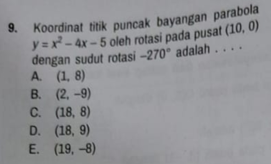 Koordinat titik puncak bayangan parabola
y=x^2-4x-5 oleh rotasi pada pusat_ (10,0)
dengan sudut rotasi -270° adalah . . .
A. (1,8)
B. (2,-9)
C. (18,8)
D. (18,9)
E. (19,-8)