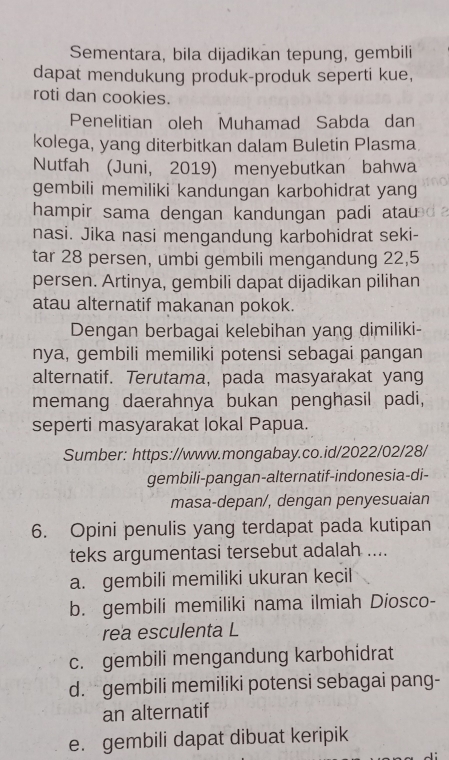 Sementara, bila dijadikan tepung, gembili
dapat mendukung produk-produk seperti kue,
roti dan cookies.
Penelitian oleh Muhamad Sabda dan
kolega, yang diterbitkan dalam Buletin Plasma
Nutfah (Juni, 2019) menyebutkan bahwa
gembili memiliki kandungan karbohidrat yang
hampir sama dengan kandungan padi atau
nasi. Jika nasi mengandung karbohidrat seki-
tar 28 persen, umbi gembili mengandung 22, 5
persen. Artinya, gembili dapat dijadikan pilihan
atau alternatif makanan pokok.
Dengan berbagai kelebihan yang dimiliki-
nya, gembili memiliki potensi sebagai pangan
alternatif. Terutama, pada masyarakat yang
memang daerahnya bukan penghasil padi,
seperti masyarakat lokal Papua.
Sumber: https://www.mongabay.co.id/2022/02/28/
gembili-pangan-alternatif-indonesia-di-
masa-depan/, dengan penyesuaian
6. Opini penulis yang terdapat pada kutipan
teks argumentasi tersebut adalah ....
a. gembili memiliki ukuran kecil
b. gembili memiliki nama ilmiah Diosco-
rea esculenta L
c. gembili mengandung karbohidrat
d.gembili memiliki potensi sebagai pang-
an alternatif
e. gembili dapat dibuat keripik