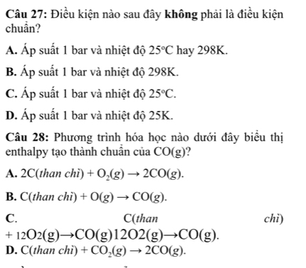 Điều kiện nào sau đây không phải là điều kiện
chuần?
A. Áp suất 1 bar và nhiệt độ 25°C hay 298K.
B. Áp suất 1 bar và nhiệt độ 298K.
C. Áp suất 1 bar và nhiệt độ 25°C.
D. Áp suất 1 bar và nhiệt độ 25K.
Câu 28: Phương trình hóa học nào dưới đây biểu thị
enthalpy tạo thành chuẩn của CO(g)
A. 2C(thanchi)+O_2(g)to 2CO(g).
B. C(thanchi)+O(g)to CO(g).
C. chì)
C(than
+12O2(g)to CO(g)12O2(g)to CO(g).
D. C(thanchi)+CO_2(g)to 2CO(g).