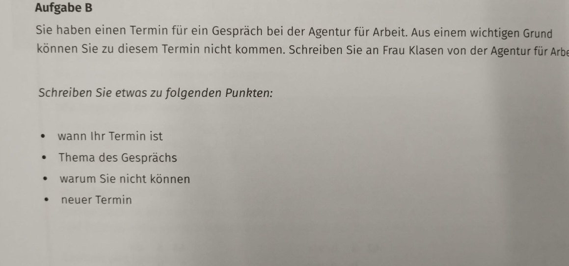 Aufgabe B 
Sie haben einen Termin für ein Gespräch bei der Agentur für Arbeit. Aus einem wichtigen Grund 
können Sie zu diesem Termin nicht kommen. Schreiben Sie an Frau Klasen von der Agentur für Arbe 
Schreiben Sie etwas zu folgenden Punkten: 
wann Ihr Termin ist 
Thema des Gesprächs 
warum Sie nicht können 
neuer Termin