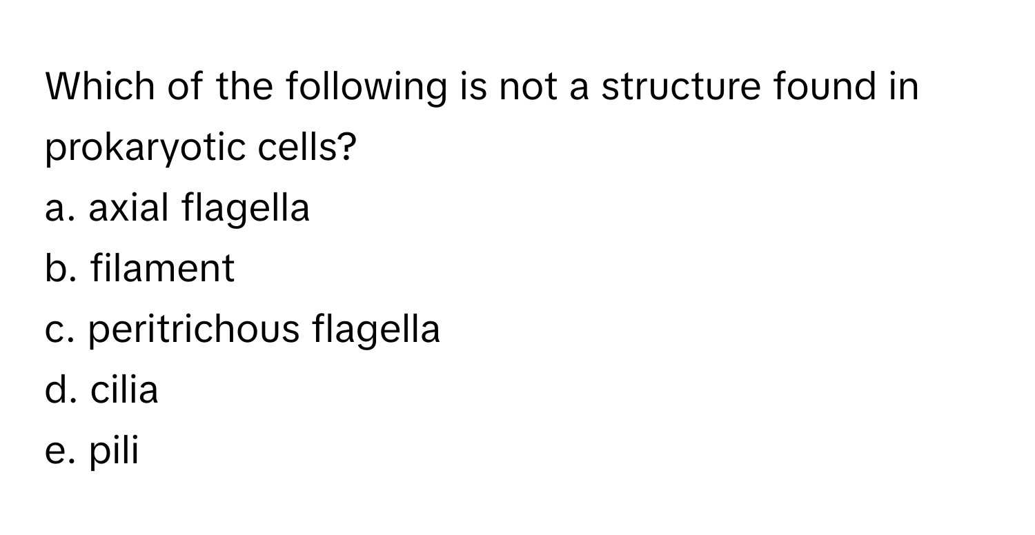 Which of the following is not a structure found in prokaryotic cells? 
a. axial flagella
b. filament
c. peritrichous flagella
d. cilia
e. pili