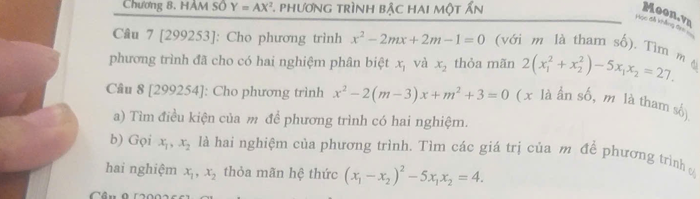 Chương 8. HÂM Số Y=AX^2 * phương trình bậc hai một ẩn 
Moon.vn 
Học đã khẳng địn 
Câu 7 [299253]: Cho phương trình x^2-2mx+2m-1=0 ( với m là tham số), Tìm m đ 
phương trình đã cho có hai nghiệm phân biệt x_1 và x_2 thỏa mãn 2(x_1^(2+x_2^2)-5x_1)x_2=27. 
Câu 8 [299254]: Cho phương trình x^2-2(m-3)x+m^2+3=0 ( x là ần số, m là tham số) 
a) Tìm điều kiện của m để phương trình có hai nghiệm. 
b) Gọi x_1, x_2 là hai nghiệm của phương trình. Tìm các giá trị của m để phương trình 
hai nghiệm x_1, x_2 thỏa mãn hệ thức (x_1-x_2)^2-5x_1x_2=4. 
Câu