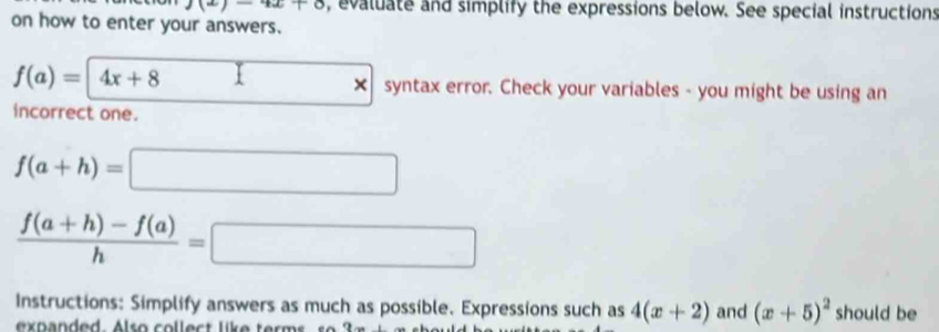 1(2)-42+8 , evaluate and simplify the expressions below. See special instructions 
on how to enter your answers.
f(a)=|4x+8 □ * syntax error. Check your variables - you might be using an 
incorrect one.
f(a+h)=□
 (f(a+h)-f(a))/h =□
Instructions: Simplify answers as much as possible. Expressions such as 4(x+2) and (x+5)^2 should be 
expanded. Also collect like term