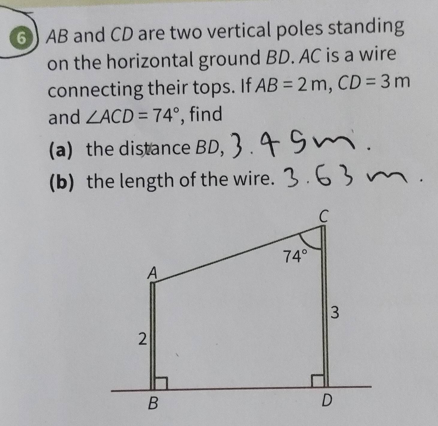 AB and CD are two vertical poles standing
on the horizontal ground BD. AC is a wire
connecting their tops. If AB=2m,CD=3m
and ∠ ACD=74° , find
(a) the distance BD,
(b) the length of the wire.