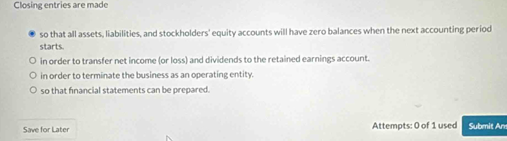 Closing entries are made 
so that all assets, liabilities, and stockholders' equity accounts will have zero balances when the next accounting period 
starts. 
in order to transfer net income (or loss) and dividends to the retained earnings account. 
in order to terminate the business as an operating entity. 
so that fnancial statements can be prepared. 
Save for Later Attempts: 0 of 1 used Submit An