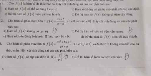 nộry tị, Bộ, cý, độ ó một can, nộc snh chạh tững nược sa
1. Cho f(x) là hàm số đa thức bậc ba. Hãy xét tính đúng sai của các phát biểu sau:
a) Hàm số f(x) có thể có đúng 1 cực trị. b) Hàm số không có giá trị nhỏ nhất trên tập xác định.
c) Đồ thị hàm số f(x) luôn cắt trục hoành. d) Đồ thị hàm số f(x) không có tiệm cận đứng
2. Cho hàm số phân thức hữu tỉ f(x)= (ax+b)/cx+d (c!= 0,ad-bc!= 0). Hãy xét tính đủng sai của các phát
biểu sau:
a) Hàm số f(x) không có cực trị. b) Đồ thị hàm số luôn có tiệm cận ngang.
c) Hàm số luôn đồng biến trên R nều ad-bc>0. d) Đồ thị hàm số f(x) luôn cắt trục hoành.
3. Cho hàm số phân thức hữu tỉ f(x)= (ax^2+bx+c)/px+q (a!= 0,p!= 0) và đa thức tử không chia hết cho đa
thức mẫu. Hãy xét tính đủng sai của các phát biểu sau:
a) Hàm số f(x) có tập xác định là Rvee   (-q)/p  b) Đồ thị hàm số luôn có tiệm cận xiên.