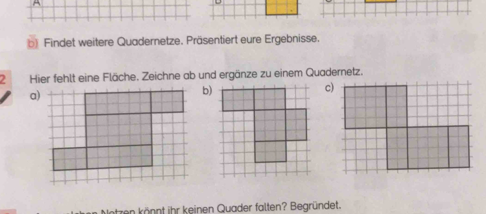 A 
b) Findet weitere Quadernetze. Präsentiert eure Ergebnisse. 
2 Hier fehlt eine Fläche. Zeichne ab und ergänze zu einem Quadernetz. 
a) 
b) 
c) 
zen könnt ihr keinen Quader falten? Begründet.