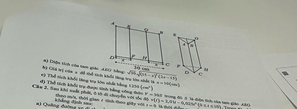 Diện tích của tam giác AEG bằng: 
b) Giá trị của x để thể tích khối lăng trụ lớn nhất là sqrt(30)· sqrt((15-x)^2)(2x-15)
c) Thể tích khối lăng trụ lớn nhất bằng 1250(cm^3) x=10 (cm)
d) Thể tích khối trụ được tính bằng công thức V=30S trong đó S là diện tích của tam giác AEG 
Câu 2. Sau khi xuất phát, ô tô di chuyển với tốc độ v(t)=2,01t-0,025t^2(0≤ t≤ 10) là thời điểm 
theo m/s, thời gian t tính theo giây với t=0
khẳng định sau: 
a) Quãng đường xc di