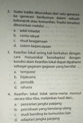 Suatu tradisi diturunkan dari satu generasi
ke generasi berikutnya dalam sebuah 
kelompok atau komunitas. Tradisi tersebut
diturunkan melalui ....
a. adat-istiadat
b. cerita rakyat
c. ritual keagamaan
d. sistem kepercayaan
3. Kearifan lokal sering kali berkaitan dengan
cara masyarakat beradaptasi dengan
kondisi alam Kearifan lokal dapat dipahami
sebagai gagasan-gagasan yang bersifat ....
a. temporer
b. bijaksana
c. periodik
d. rahasia
4. Kearifan lokal tidak serta-merta muncul
secara tiba-tiba, melainkan hasil dari...
a. pencarian jangka panjang
b. percobaan yang berulang-ulang
c. studi banding ke komunitas lain
d. adaptasi jangka panjang