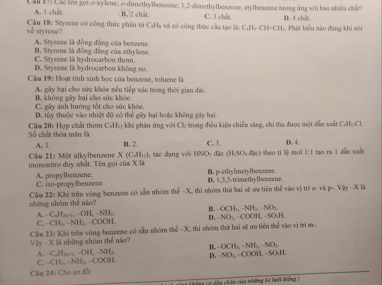 Cầu 17: Các tên gọi o-xylene; o-dimethylbenzene; 1,2-dimethylbenzene; etylbenzene tương ứng với bao nhiêu chất?
A. 1 chất. B. 2 chất. C. 3 chất.
D. 4 chất.
Câu 18: Styrene có công thức phân tử C_8 1_8 và có công thức cấu tạo là: C_6H_5-CH=CH_2. Phát biểu nào đúng khi nói
về styrene?
A. Styrene là đồng đắng của benzene.
B. Styrene là đồng đẳng của ethylene.
C. Styrene là hydrocarbon thơm.
D. Styrene là hydrocarbon không no.
Câu 19: Hoạt tính sinh học của benzene, toluene là
A. gây hại cho sức khỏe nếu tiếp xúc trong thời gian dài.
B. không gây hại cho sức khỏe.
C. gây ảnh hưởng tốt cho sức khỏe.
D. tùy thuộc vào nhiệt độ có thể gây hại hoặc không gây hại.
Câu 2 D : Hợp chất thơm C_9H_12 khi phản ứng với Cl_2 trong điều kiện chiếu sáng, chi thu được một dẫn xuất C_9H_11Cl.
Số chất thỏa mãn là
A. 1. B. 2. C. 3.
D. 4.
Câu 21: Một alkylbenzene X(C_9H_12) , tác dụng với HNO_3 đặc (H_2SO_4 dac) theo tỉ lệ mol 1:1 tạo ra 1 dẫn xuất
mononitro duy nhất. Tên gọi của X là
A. propylbenzene. B. p-ethylmetylbenzene.
C. iso-propylbenzene D. 1,3,5-trimethylbenzene.
Câu 22: Khi trên vòng benzene có sẵn nhóm thế -X, thì nhóm thứ hai sẽ ưu tiên thế vào vị trí O-V2 1 p-.sqrt(a)y-2 K là
những nhóm thế nào?
B. OCH_3,-NH_2,-NO_2.
A. -C_nH_2n+1,-OH,-NH_2. -NO_2,-COOH,-SO_3H.
C. -CH_3,-NH_2,-COOH.
D.
Câu 23: Khi trên vòng benzene có sẵn nhóm thế -X, thì nhóm thứ hai sẽ ưu tiên thế vào vị trí m-.
Vậy -X là những nhóm thế nào?
B. -OCH_3,-NH_2,-NO_2.
A. -C_nH_2n+1,-OH,-NH_2.
D. -NO_2,-COOH, SO_3H
C. -CH_3,-NH_2,-COOH.
Câu 24 : Cho sơ đồ:
không có đấu chân của những kể lười biếng !