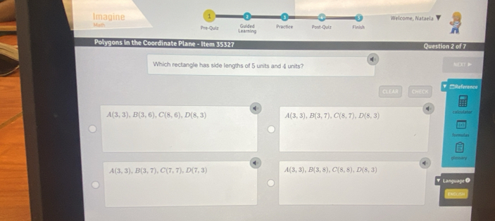 Imagine Welcome, Nataela
Math Pre-Quiz Learning Guided Practice Post-Quiz Finish
Polygons in the Coordinate Plane - Item 35327 Question 2 of 7

Which rectangle has side lengths of 5 units and 4 units? NEXT
CLEAR (q)(q) ▼□Reference
A(3,3), B(3,6), C(8,6), D(8,3)
A(3,3), B(3,7), C(8,7), D(8,3)
caleulator
Aoemodas
glosary
A(3,3), B(3,7), C(7,7), D(7,3)
A(3,3), B(3,8), C(8,8), D(8,3)
# Language O