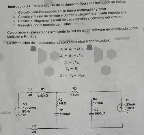 Instrucciones: Para el circuito de la siguiente figura realice lo que se índica:
1. Calcule cada impedancia en su forma rectangular y polar.
2. Calcule el Fasor de tensión y corriente circulante en cada impedancia.
3. Realice el diagrama fasorial de cada tensión y corriente del circuito.
4. Resuelva por el método de mallas
Compruebe sus resultados simulando la red en algún software especializado como
Multisim o Proteus.
La distribución de impedancias es como se indica a continuación:
Z_1=R_1+jX_L1
z_2=R_2-jX_C1
Z_3=jX_L2
Z_4=R_3
Z_5=R_4-jX_C2
than