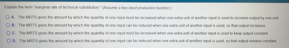 Explain the term "marginal rate of technical substitution." (Assume a two-input production function.)
A. The MRTS gives the amount by which the quantity of one input must be increased when one extra unit of another input is used to increase output by one unit
B. The MRTS gives the amount by which the quantity of one input can be reduced when one extra unit of another input is used, so that output increases.
C. The MRTS gives the amount by which the quantity of one input must be increased when one extra unit of another input is used to keep output constant.
D. The MRTS gives the amount by which the quantity of one input can be reduced when one extra unit of another input is used, so that output remains constant.