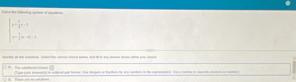 Solve the following system of equations.
beginarrayl y= 1/4 x-3 y= 3/2 |x-6|-3endarray.
identity all the solutions. Select the correct choice below, and fill in any answer boxes within your choice
A. The solution(s) is(are)
(Type your answer(s) in onfered pair format. Use integers or fractions for any numbers in the expression(s). Use a comma to separate answers as needed )
B. There are no solutions.