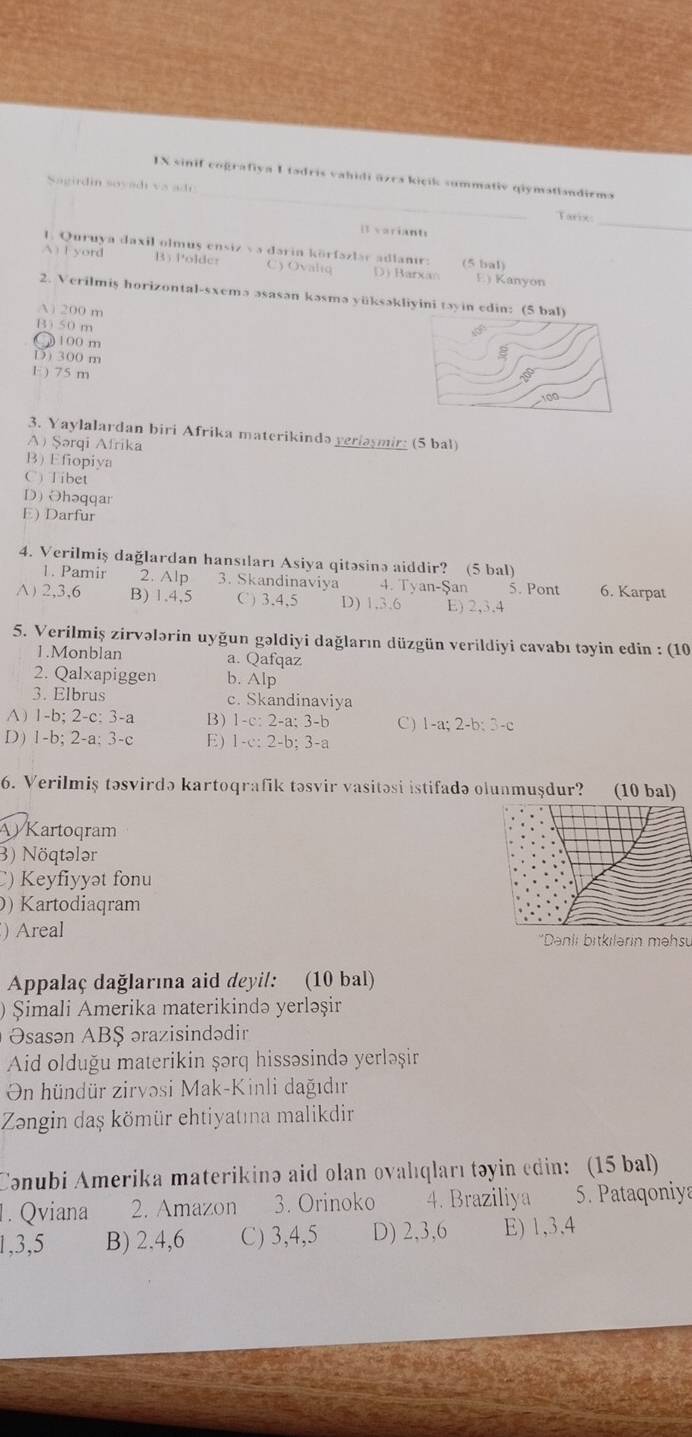 IX sinif cografiya I tadris vahidi āzra kicik summativ qiymatlandirma
Sagirdin soyadi va ado _Tarix:
I variants
_
1. Quruya daxil olmus ensiz v a daria körfazlac adlanır: (5 bal)
A) F yord B)Poldcr C) Ovaltq D) Barxan E) Kanyon
2. Verilmiş horizontal-sxemə əsasan kəsmə yüksəkliyini tayin edin: (5 bal)
A 200 m
B) 50 m
○ 100 m
D) 300 m
1 ) 75 m
100
3. Yaylalardan biri Afrika materikində yeriasmir; (5 bal)
A) Şərqi Afrika
B) Efiopiya
C) Tibet
D) Ohəqqar
E) Darfur
4. Verilmiş dağlardan hansıları Asiya qitəsinə aiddir? (5 bal)
1. Pamir 2. Alp 3. Skandinaviya 4. Tyan-Şan 5. Pont 6. Karpat
A) 2,3,6 B) 1,4,5 C) 3,4,5 D) 1,3,6 E) 2,3,4
5. Verilmiş zirvələrin uyğun gəldiyi dağların düzgün verildiyi cavabı təyin edin : (10
1.Monblan a. Qafqaz
2. Qalxapiggen b. Alp
3. Elbrus c. Skandinaviya
A) 1-b; 2-c: 3-a B) 1-c:2-a:3-b C ) 1-a;2-b;3-c
D) 1-b; 2-a;3-c E) 1-c:2-b;3-a
6. Verilmiş təsvirdə kartoqrafik təsvir vasitəsi istifadə olunmuşdur? (10 bal)
Kartoqram
3) Nöqtələr
C) Keyfiyyət fonu
) Kartodiaqram
) Areal 'Danli bitkilarin mehs
Appalaç dağlarına aid deyil: (10 bal)
) Şimali Amerika materikində yerləşir
Osasən ABŞ ərazisindədir
Aid olduğu materikin şərq hissəsində yerləșşir
On hündür zirvəsi Mak-Kinli dağıdır
Zəongin daş kömür ehtiyatına malikdir
Conubi Amerika materikinə aid olan ovalıqları təyin edin: (15 bal)
1. Qviana 2. Amazon 3. Orinoko 4. Braziliya 5. Pataqoniya
1,3,5 B) 2.4,6 C) 3,4,5 D) 2,3,6 E) 1,3,4