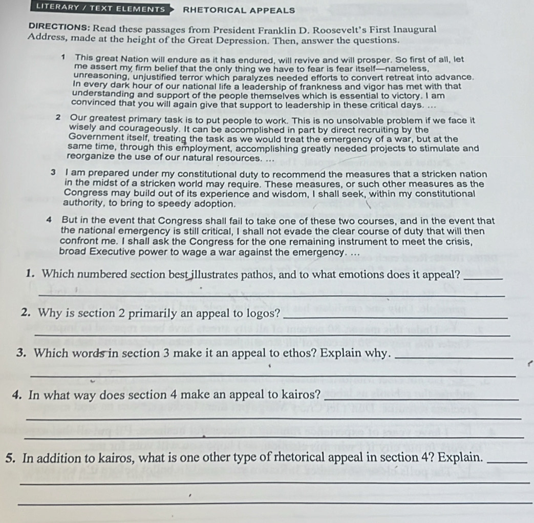 LITERARY / TEXT ELEMENTS RHETORICAL APPEALS 
DIRECTIONS: Read these passages from President Franklin D. Roosevelt’s First Inaugural 
Address, made at the height of the Great Depression. Then, answer the questions. 
1 This great Nation will endure as it has endured, will revive and will prosper. So first of all, let 
me assert my firm belief that the only thing we have to fear is fear itself—nameless, 
unreasoning, unjustified terror which paralyzes needed efforts to convert retreat into advance. 
In every dark hour of our national life a leadership of frankness and vigor has met with that 
understanding and support of the people themselves which is essential to victory. I am 
convinced that you will again give that support to leadership in these critical days. ... 
2 Our greatest primary task is to put people to work. This is no unsolvable problem if we face it 
wisely and courageously. It can be accomplished in part by direct recruiting by the 
Government itself, treating the task as we would treat the emergency of a war, but at the 
same time, through this employment, accomplishing greatly needed projects to stimulate and 
reorganize the use of our natural resources. ... 
3 I am prepared under my constitutional duty to recommend the measures that a stricken nation 
in the midst of a stricken world may require. These measures, or such other measures as the 
Congress may build out of its experience and wisdom, I shall seek, within my constitutional 
authority, to bring to speedy adoption. 
4 But in the event that Congress shall fail to take one of these two courses, and in the event that 
the national emergency is still critical, I shall not evade the clear course of duty that will then 
confront me. I shall ask the Congress for the one remaining instrument to meet the crisis, 
broad Executive power to wage a war against the emergency. ... 
1. Which numbered section best illustrates pathos, and to what emotions does it appeal?_ 
_ 
2. Why is section 2 primarily an appeal to logos?_ 
_ 
3. Which words in section 3 make it an appeal to ethos? Explain why._ 
_ 
4. In what way does section 4 make an appeal to kairos?_ 
_ 
_ 
5. In addition to kairos, what is one other type of rhetorical appeal in section 4? Explain._ 
_ 
_