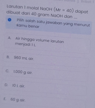 Bobot: 1
Larutan 1 molal NaOH (Mr=40) dapat
dibuat dari 40 gram NaOH dan ....
D Pilih salah satu jawaban yang menurut
kamu benar
A. Air hingga volume larutan
menjadi 1 L.
B. 960 mL air.
C. 1,000 g air.
D. 10 L air.
E. 60 g air.