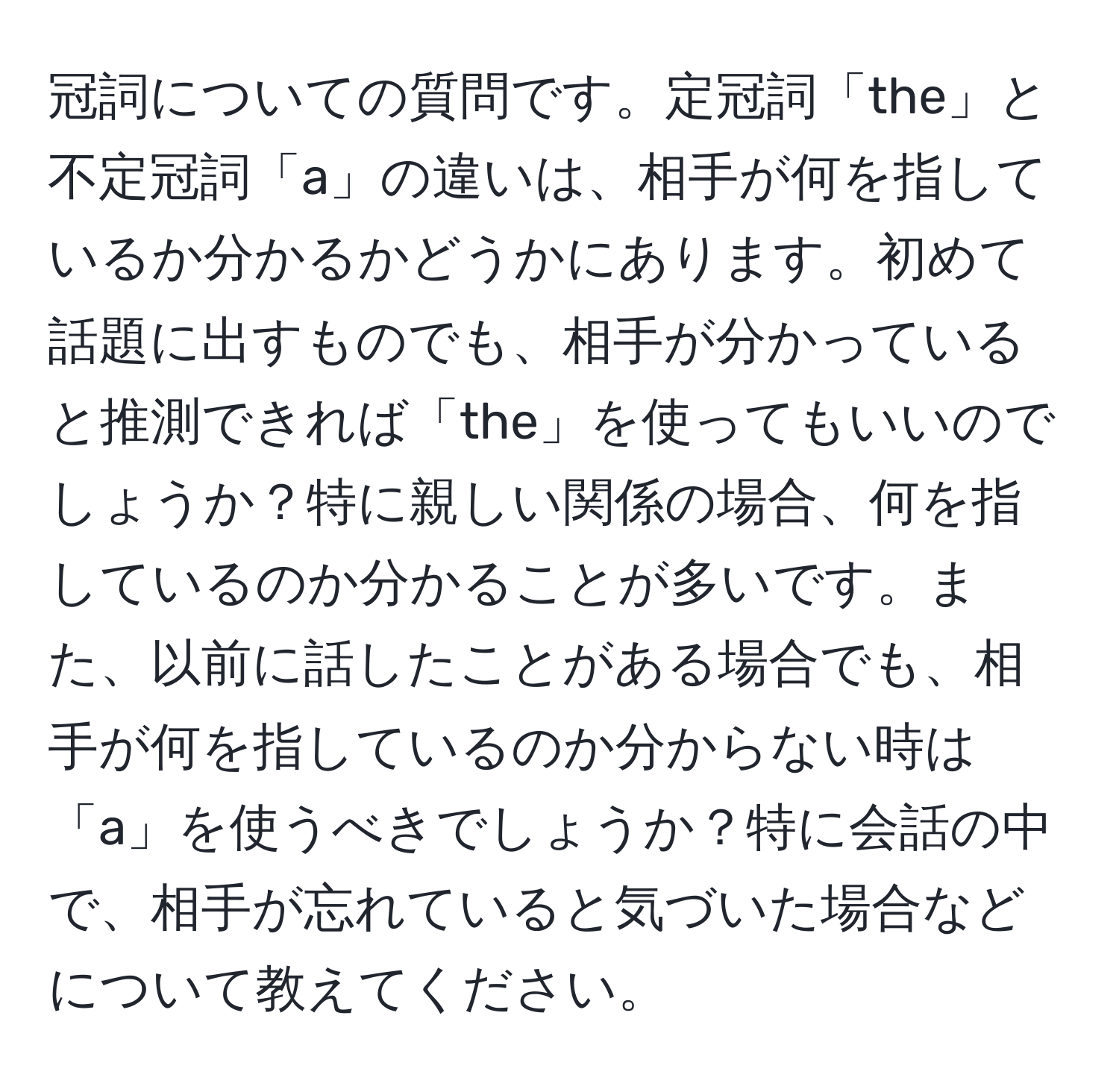 冠詞についての質問です。定冠詞「the」と不定冠詞「a」の違いは、相手が何を指しているか分かるかどうかにあります。初めて話題に出すものでも、相手が分かっていると推測できれば「the」を使ってもいいのでしょうか？特に親しい関係の場合、何を指しているのか分かることが多いです。また、以前に話したことがある場合でも、相手が何を指しているのか分からない時は「a」を使うべきでしょうか？特に会話の中で、相手が忘れていると気づいた場合などについて教えてください。