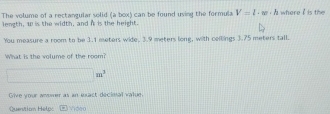 The volume of a rectangular solid (a box) can be found uving the formula V=l· w· h where i is the 
length, w is the width, and i is the height. 
You measure a room to be 1.1 ewters wide, 3.9 meters long, with ceilings 3.75 meters tall. 
What is the volume of the room?
□ m^3
Give your anomer as an exact decinal value. 
Quenition Helo: Video