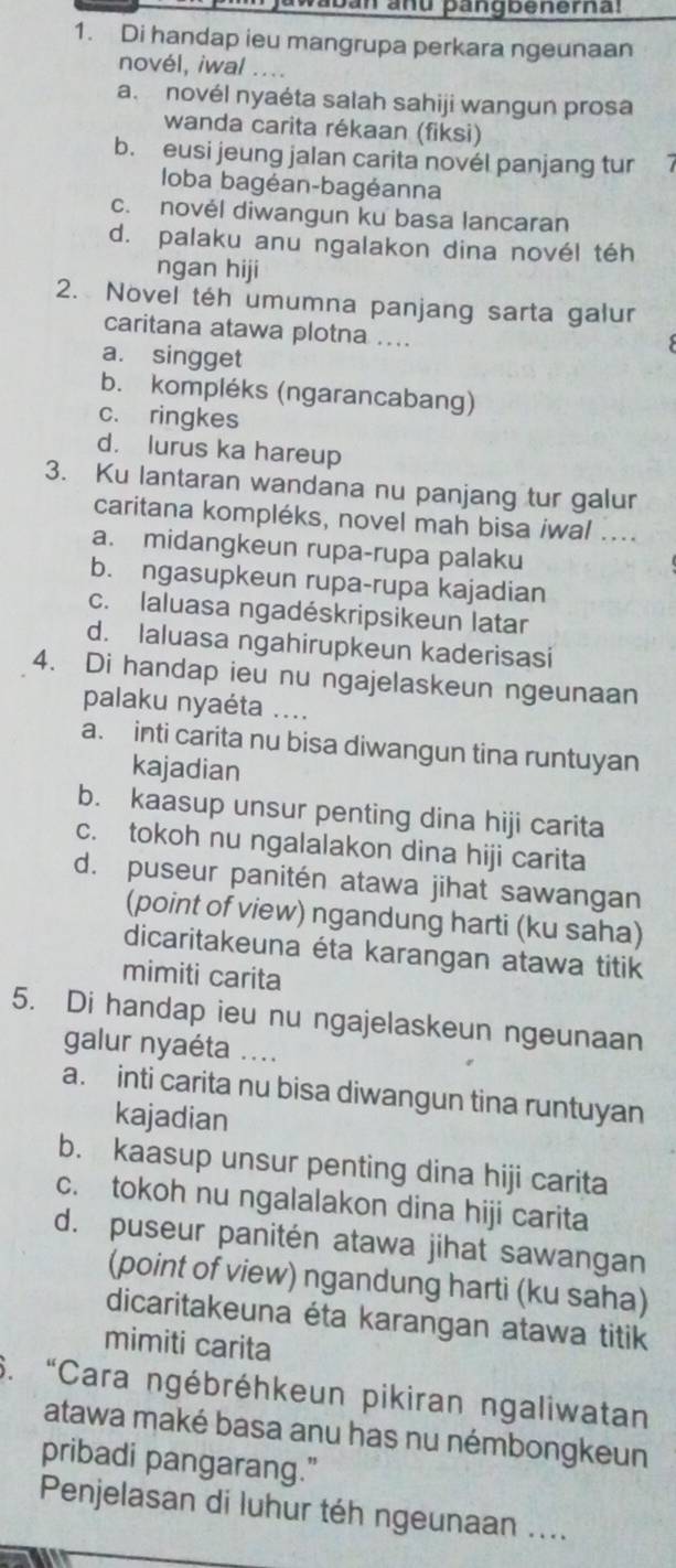 jawabān anu þangbenernal
1. Di handap ieu mangrupa perkara ngeunaan
novél, iwal . . ..
a. novél nyaéta salah sahiji wangun prosa
wanda carita rékaan (fiksi)
b. eusi jeung jalan carita novél panjang tur 7
loba bagéan-bagéanna
c. novél diwangun ku basa lancaran
d. palaku anu ngalakon dina novél téh
ngan hiji
2. Novel téh umumna panjang sarta galur
caritana atawa plotna ...
a. singget
b. kompléks (ngarancabang)
c. ringkes
d. lurus ka hareup
3. Ku lantaran wandana nu panjang tur galur
caritana kompléks, novel mah bisa iwal ....
a. midangkeun rupa-rupa palaku
b. ngasupkeun rupa-rupa kajadian
c. laluasa ngadéskripsikeun latar
d. laluasa ngahirupkeun kaderisasi
4. Di handap ieu nu ngajelaskeun ngeunaan
palaku nyaéta ....
a. inti carita nu bisa diwangun tina runtuyan
kajadian
b. kaasup unsur penting dina hiji carita
c. tokoh nu ngalalakon dina hiji carita
d. puseur panitén atawa jihat sawangan
(point of view) ngandung harti (ku saha)
dicaritakeuna éta karangan atawa titik
mimiti carita
5. Di handap ieu nu ngajelaskeun ngeunaan
galur nyaéta ….
a. inti carita nu bisa diwangun tina runtuyan
kajadian
b. kaasup unsur penting dina hiji carita
c. tokoh nu ngalalakon dina hiji carita
d. puseur panitén atawa jihat sawangan
(point of view) ngandung harti (ku saha)
dicaritakeuna éta karangan atawa titik
mimiti carita
6. “Cara ngébréhkeun pikiran ngaliwatan
atawa maké basa anu has nu némbongkeun
pribadi pangarang."
Penjelasan di luhur téh ngeunaan ....