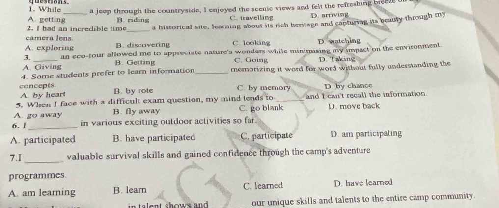 questions.
1. While a jeep through the countryside, I enjoyed the scenic views and felt the refreshing breeze on
A. getting_ B. riding C. travelling D. arriving
2. I had an incredible time_ a historical site, learning about its rich heritage and capturing its beauty through my
camera lens
A. exploring B. discovering C. looking D watching
3. an eco-tour allowed me to appreciate nature's wonders while minimising my impact on the environment.
A. Giving B. Getting C. Going D. Taking
4. Some students prefer to learn information _memorizing it word for word without fully understanding the
concepts. C. by memory D by chance
A. by heart B. by rote
5. When I face with a difficult exam question, my mind tends to_ and I can't recall the information.
A. go away B. fly away C. go blank D. move back
6. I_ in various exciting outdoor activities so far.
A. participated B. have participated C. participate D. am participating
7.I _valuable survival skills and gained confidence through the camp's adventure
programmes.
A. am learning B. learn C. learned D. have learned
in talent shows and . our unique skills and talents to the entire camp community.