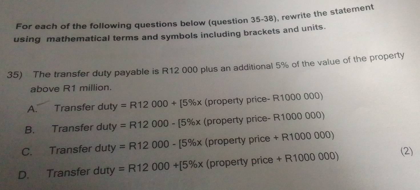 For each of the following questions below (question 35-38), rewrite the statement
using mathematical terms and symbols including brackets and units.
35) The transfer duty payable is R12 000 plus an additional 5% of the value of the property
above R1 million.
A. Transfer d uty=R12000+[5% x (property price- R1000 000)
B. Transfer duty y=R12000-[5% x (property price- R1000 000)
C. Transfer duty =R12000-[5% x (property price + R1000 000)
D. Transfer duty =R12000+[5% x (property price + R1000 000)
(2)