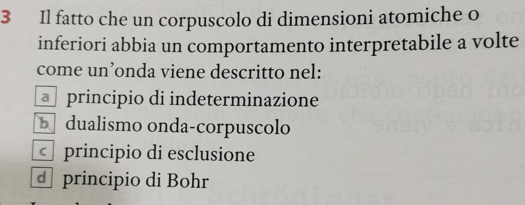 Il fatto che un corpuscolo di dimensioni atomiche o
inferiori abbia un comportamento interpretabile a volte
come un’onda viene descritto nel:
principio di indeterminazione
b dualismo onda-corpuscolo
principio di esclusione
d principio di Bohr