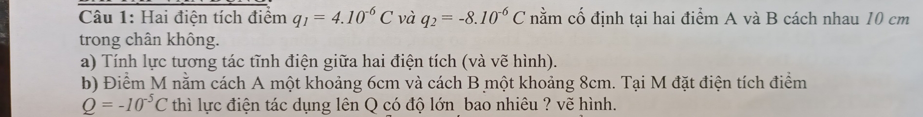 Hai điện tích điểm q_1=4.10^(-6)C và q_2=-8.10^(-6)C nằm cố định tại hai điểm A và B cách nhau 10 cm
trong chân không. 
a) Tính lực tương tác tĩnh điện giữa hai điện tích (và vẽ hình). 
b) Điểm M nằm cách A một khoảng 6cm và cách B một khoảng 8cm. Tại M đặt điện tích điểm
Q=-10^(-5)C thì lực điện tác dụng lên Q có độ lớn bao nhiêu ? vẽ hình.