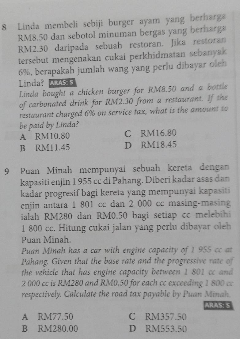 Linda membeli sebiji burger ayam yang berharga
RM8.50 dan sebotol minuman bergas yang berharga
RM2.30 daripada sebuah restoran. Jika restoran
tersebut mengenakan cukai perkhidmatan sebanyak
6%, berapakah jumlah wang yang perlu dibayar oleh
Linda? ARAS S
Linda bought a chicken burger for RM8.50 and a bottle
of carbonated drink for RM2.30 from a restaurant. If the
restaurant charged 6% on service tax, what is the amount to
be paid by Linda?
A RM10.80 C RM16.80
B RM11.45 D RM18.45
9 Puan Minah mempunyai sebuah kereta dengan
kapasiti enjin 1 955 cc di Pahang. Diberi kadar asas dan
kadar progresif bagi kereta yang mempunyai kapasiti
enjin antara 1 801 cc dan 2 000 cc masing-masing
ialah RM280 dan RM0.50 bagi setiap cc melebihi
1 800 cc. Hitung cukai jalan yang perlu dibayar oleh
Puan Minah.
Puan Minah has a car with engine capacity of 1 955 cc at
Pahang. Given that the base rate and the progressive rate of
the vehicle that has engine capacity between 1 801 cc and
2 000 cc is RM280 and RM0.50 for each cc exceeding 1 800 cc
respectively. Calculate the road tax payable by Puan Minah.
ARAS: S
A RM77.50 C RM357.50
B RM280.00 D RM553.50