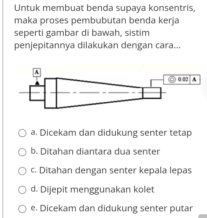 Untuk membuat benda supaya konsentris,
maka proses pembubutan benda kerja
seperti gambar di bawah, sistim
penjepitannya dilakukan dengan cara...
a. Dicekam dan didukung senter tetap
b. Ditahan diantara dua senter
c. Ditahan dengan senter kepala lepas
d. Dijepit menggunakan kolet
e. Dicekam dan didukung senter putar